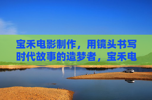 宝禾电影制作,用镜头书写时代故事的造梦者,宝禾电影制作,镜头书写的时代造梦者 宝禾电影制作,用镜头书写时代故事的造梦者,宝禾电影制作,镜头书写的时代造梦者