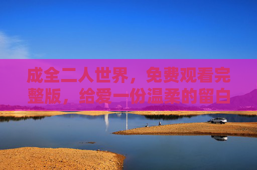 成全二人世界,免费观看完整版,给爱一份温柔的留白,免费观看,给二人世界一份温柔留白 成全二人世界,免费观看完整版,给爱一份温柔的留白,免费观看,给二人世界一份温柔留白