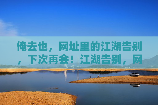 俺去也,网址里的江湖告别,下次再会!江湖告别,网址再会! 俺去也,网址里的江湖告别,下次再会!江湖告别,网址再会!