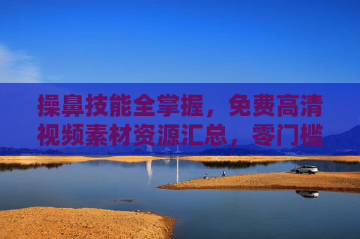 操鼻技能全掌握,免费高清视频素材资源汇总,零门槛学起来!操鼻技能全掌握,免费高清视频素材汇总,零门槛学起来! 操鼻技能全掌握,免费高清视频素材资源汇总,零门槛学起来!操鼻技能全掌握,免费高清视频素材汇总,零门槛学起来!