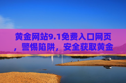 黄金网站9.1免费入口网页,警惕陷阱,安全获取黄金资讯与交易指南,黄金网站9.1免费入口,警惕陷阱,安全获取黄金资讯与交易指南 黄金网站9.1免费入口网页,警惕陷阱,安全获取黄金资讯与交易指南,黄金网站9.1免费入口,警惕陷阱,安全获取黄金资讯与交易指南