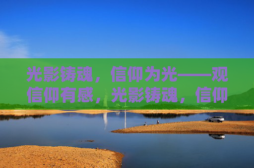 光影铸魂,信仰为光——观信仰有感,光影铸魂,信仰为光 光影铸魂,信仰为光——观信仰有感,光影铸魂,信仰为光