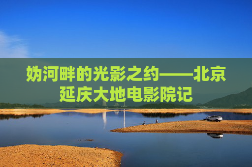 妫河畔的光影之约——北京延庆大地电影院记 妫河畔的光影之约——北京延庆大地电影院记