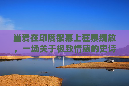 当爱在印度银幕上狂暴绽放，一场关于极致情感的史诗，印度银幕狂暴爱情史诗