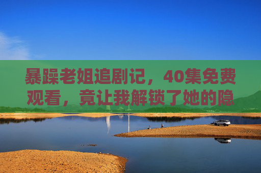 暴躁老姐追剧记，40集免费观看，竟让我解锁了她的隐藏菜单？暴躁老姐追剧40集免费看，解锁隐藏菜单