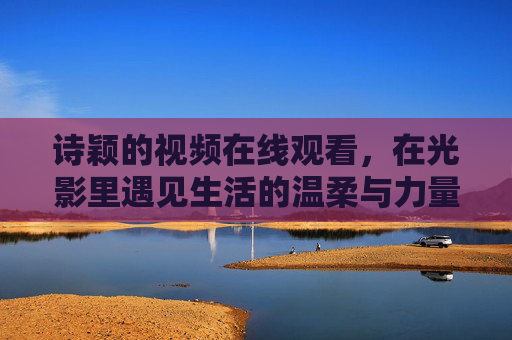 诗颖的视频在线观看,在光影里遇见生活的温柔与力量,诗颖的光影里,遇见生活的温柔与力量 诗颖的视频在线观看,在光影里遇见生活的温柔与力量,诗颖的光影里,遇见生活的温柔与力量