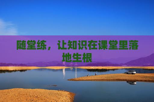随堂练,让知识在课堂里落地生根 随堂练,让知识在课堂里落地生根