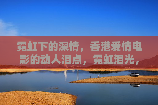霓虹下的深情,香港爱情电影的动人泪点,霓虹泪光,香港爱情电影的深情告白 霓虹下的深情,香港爱情电影的动人泪点,霓虹泪光,香港爱情电影的深情告白