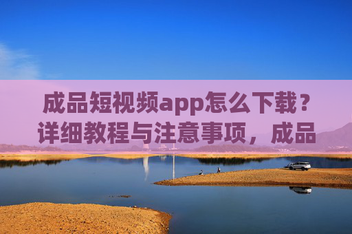成品短视频app怎么下载?详细教程与注意事项,成品短视频app下载教程,详细步骤与注意事项 成品短视频app怎么下载?详细教程与注意事项,成品短视频app下载教程,详细步骤与注意事项