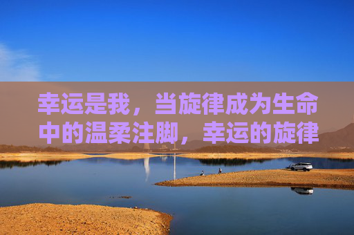 幸运是我,当旋律成为生命中的温柔注脚,幸运的旋律,生命的温柔注脚 幸运是我,当旋律成为生命中的温柔注脚,幸运的旋律,生命的温柔注脚