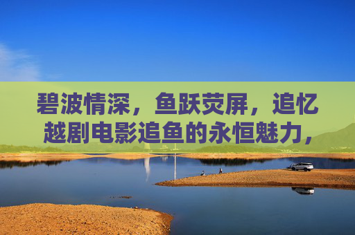 碧波情深，鱼跃荧屏，追忆越剧电影追鱼的永恒魅力，碧波情深，鱼跃荧屏，越剧电影追鱼的永恒魅力