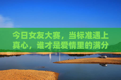 今日女友大赛，当标准遇上真心，谁才是爱情里的满分选手？今日女友大赛，标准与真心交锋，谁是爱情满分选手？