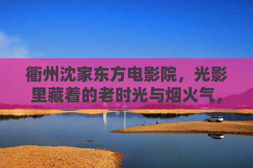 衢州沈家东方电影院，光影里藏着的老时光与烟火气，衢州沈家东方电影院，光影里藏着的老时光与烟火气
