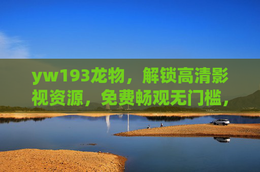 yw193龙物，解锁高清影视资源，免费畅观无门槛，yw193龙物，免费畅观高清影视，无门槛解锁资源
