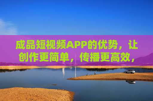 成品短视频APP的优势,让创作更简单,传播更高效,成品短视频APP,简化创作,高效传播的优势 成品短视频APP的优势,让创作更简单,传播更高效,成品短视频APP,简化创作,高效传播的优势