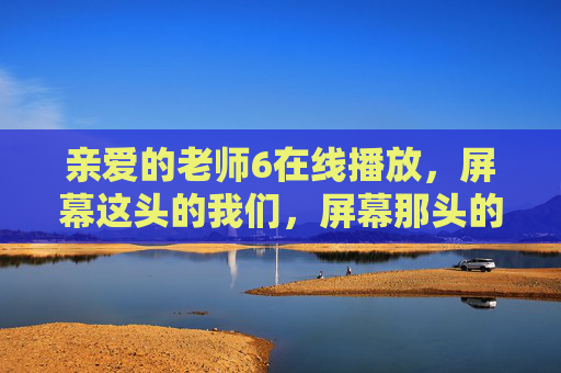 亲爱的老师6在线播放，屏幕这头的我们，屏幕那头的光，屏幕两端，我们与师者之光