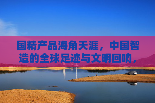 国精产品海角天涯，中国智造的全球足迹与文明回响，国精智造，全球足迹与文明回响