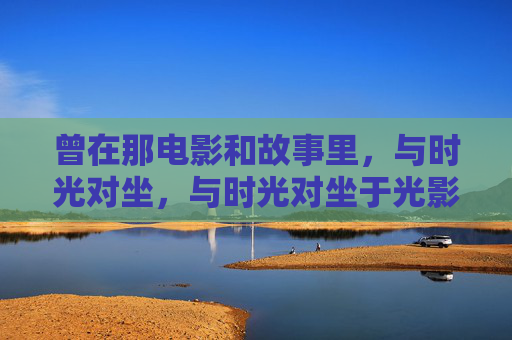 曾在那电影和故事里,与时光对坐,与时光对坐于光影间 曾在那电影和故事里,与时光对坐,与时光对坐于光影间