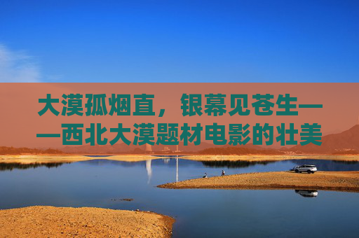 大漠孤烟直,银幕见苍生——西北大漠题材电影的壮美与人文回响,大漠银幕见苍生,西北电影的壮美与人文回响 大漠孤烟直,银幕见苍生——西北大漠题材电影的壮美与人文回响,大漠银幕见苍生,西北电影的壮美与人文回响