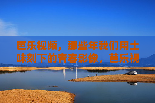 芭乐视频,那些年我们用土味刻下的青春影像,芭乐视频,土味刻下的青春影像 芭乐视频,那些年我们用土味刻下的青春影像,芭乐视频,土味刻下的青春影像