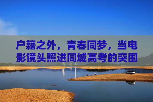 户籍之外,青春同梦,当电影镜头照进同城高考的突围之路,镜头照进户籍壁垒,青春同梦与同城高考突围 户籍之外,青春同梦,当电影镜头照进同城高考的突围之路,镜头照进户籍壁垒,青春同梦与同城高考突围