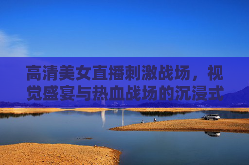高清美女直播刺激战场，视觉盛宴与热血战场的沉浸式狂欢，美女直播刺激战场，视觉盛宴与沉浸式狂欢