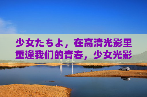 少女たちよ，在高清光影里重逢我们的青春，少女光影，重逢青春