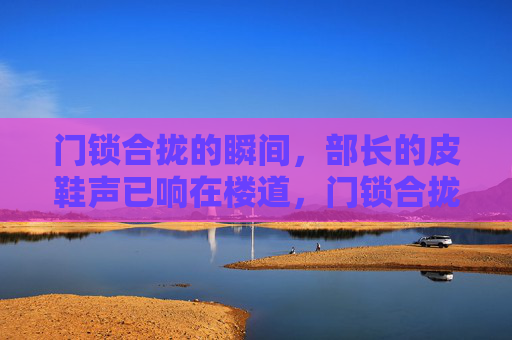 门锁合拢的瞬间,部长的皮鞋声已响在楼道,门锁合拢,皮鞋声已响 门锁合拢的瞬间,部长的皮鞋声已响在楼道,门锁合拢,皮鞋声已响