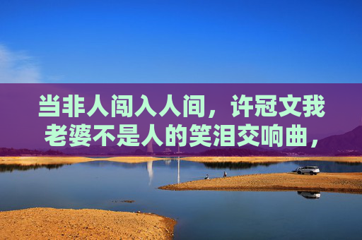 当非人闯入人间,许冠文我老婆不是人的笑泪交响曲,许冠文,我老婆不是人的笑泪交响曲 当非人闯入人间,许冠文我老婆不是人的笑泪交响曲,许冠文,我老婆不是人的笑泪交响曲