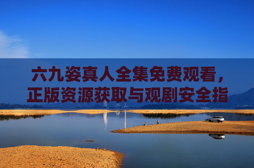 六九姿真人全集免费观看，正版资源获取与观剧安全指南，六九姿真人全集免费观看，正版资源获取与安全观剧指南