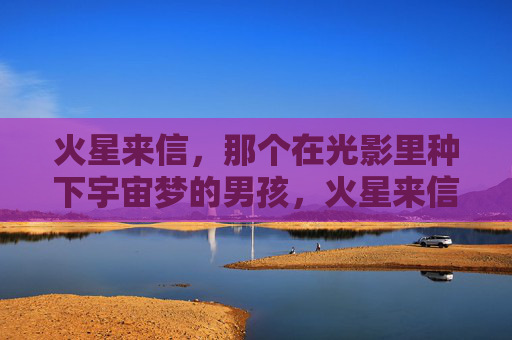 火星来信,那个在光影里种下宇宙梦的男孩,火星来信,光影中种下宇宙梦的男孩 火星来信,那个在光影里种下宇宙梦的男孩,火星来信,光影中种下宇宙梦的男孩