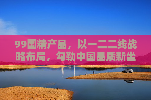 99国精产品,以一二二线战略布局,勾勒中国品质新坐标,99国精产品,一二二线战略布局勾勒中国品质新坐标 99国精产品,以一二二线战略布局,勾勒中国品质新坐标,99国精产品,一二二线战略布局勾勒中国品质新坐标