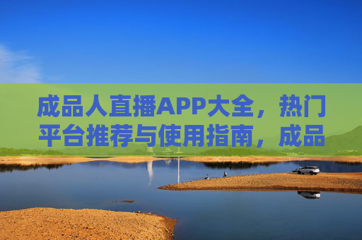成品人直播APP大全,热门平台推荐与使用指南,成品人直播APP大全,热门平台推荐与使用指南 成品人直播APP大全,热门平台推荐与使用指南,成品人直播APP大全,热门平台推荐与使用指南
