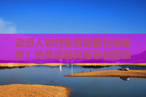 动漫人物的机机插曲在哪里看？免费漫画网站带你解锁番外彩蛋！免费漫画网站看动漫机机插曲，解锁人物番外彩蛋！