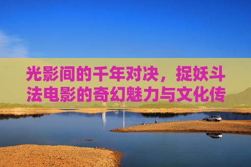 光影间的千年对决，捉妖斗法电影的奇幻魅力与文化传承，光影千年对决，捉妖斗法的奇幻魅力与文化传承