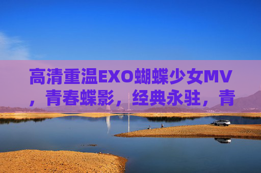 高清重温EXO蝴蝶少女MV，青春蝶影，经典永驻，青春蝶影永驻，EXO蝴蝶少女MV高清重温