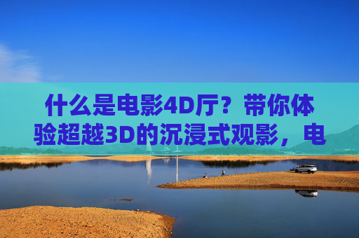 什么是电影4D厅?带你体验超越3D的沉浸式观影,电影4D厅,超越3D的沉浸式观影体验 什么是电影4D厅?带你体验超越3D的沉浸式观影,电影4D厅,超越3D的沉浸式观影体验