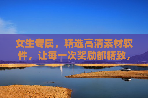 女生专属，精选高清素材软件，让每一次奖励都精致，女生专属，精选高清素材软件，让奖励更精致