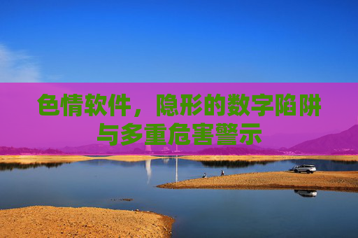 色情软件,隐形的数字陷阱与多重危害警示 色情软件,隐形的数字陷阱与多重危害警示