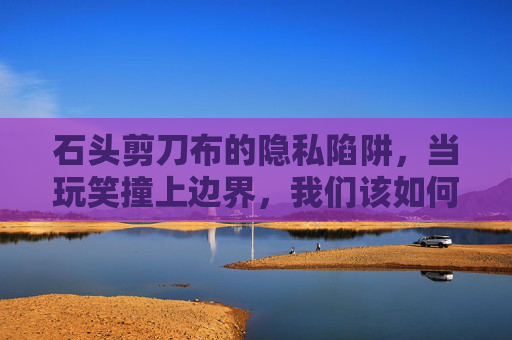 石头剪刀布的隐私陷阱,当玩笑撞上边界,我们该如何玩?石头剪刀布的隐私陷阱,玩笑撞上边界 石头剪刀布的隐私陷阱,当玩笑撞上边界,我们该如何玩?石头剪刀布的隐私陷阱,玩笑撞上边界