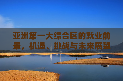 亚洲第一大综合区的就业前景,机遇、挑战与未来展望 亚洲第一大综合区的就业前景,机遇、挑战与未来展望