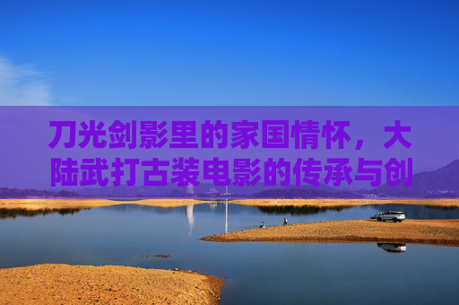 刀光剑影里的家国情怀，大陆武打古装电影的传承与创新，刀光剑影映家国，大陆武打古装电影的传承与创新
