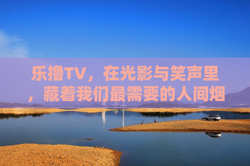 乐撸TV，在光影与笑声里，藏着我们最需要的人间烟火气，乐撸TV，光影笑声里的人间烟火气