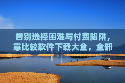 告别选择困难与付费陷阱，靠比较软件下载大全，全部免费下载优质工具