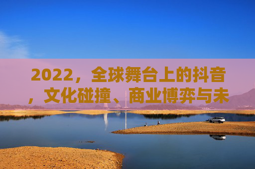 2022，全球舞台上的抖音，文化碰撞、商业博弈与未来图景，2022，抖音的全球征途，文化碰撞、商业博弈与未来图景
