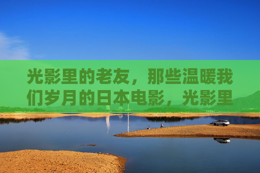 光影里的老友，那些温暖我们岁月的日本电影，光影里的老友，温暖岁月的日本电影