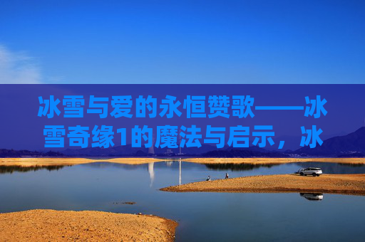 冰雪与爱的永恒赞歌——冰雪奇缘1的魔法与启示，冰雪奇缘1，爱的永恒魔法