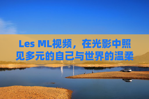 Les ML视频，在光影中照见多元的自己与世界的温柔，Les ML视频，光影照见多元自我与温柔世界