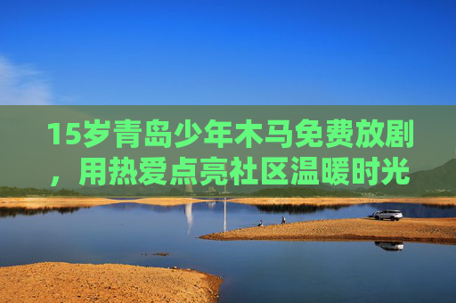 15岁青岛少年木马免费放剧，用热爱点亮社区温暖时光，15岁青岛少年木马免费放剧，热爱点亮社区温暖时光