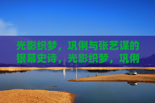 光影织梦，巩俐与张艺谋的银幕史诗，光影织梦，巩俐与张艺谋的银幕史诗